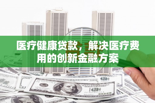 荆州医疗健康贷款，解决医疗费用的创新金融方案
