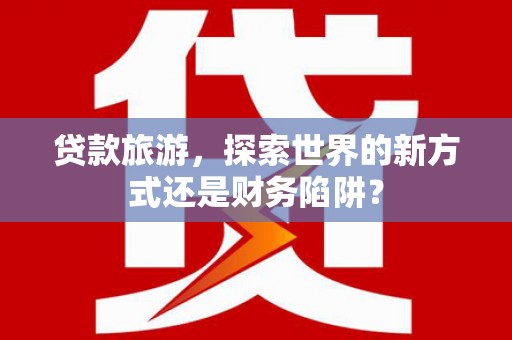 荆州贷款旅游，探索世界的新方式还是财务陷阱？